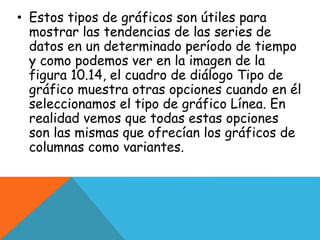 • Estos tipos de gráficos son útiles para
mostrar las tendencias de las series de
datos en un determinado período de tiempo
y como podemos ver en la imagen de la
figura 10.14, el cuadro de diálogo Tipo de
gráfico muestra otras opciones cuando en él
seleccionamos el tipo de gráfico Línea. En
realidad vemos que todas estas opciones
son las mismas que ofrecían los gráficos de
columnas como variantes.
 