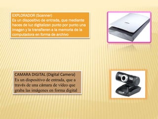 EXPLORADOR (Scanner)
Es un dispositivo de entrada, que mediante
haces de luz digitalizan punto por punto una
imagen y la transfieren a la memoria de la
computadora en forma de archivo

CAMARA DIGITAL (Digital Camera)
Es un dispositivo de entrada, que a
través de una cámara de vídeo que
graba las imágenes en forma digital

 