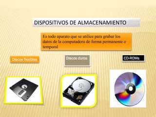 DISPOSITIVOS DE ALMACENAMIENTO
Es todo aparato que se utilice para grabar los
datos de la computadora de forma permanente o
temporal
Discos flexibles

Discos duros

CD-ROMs

 