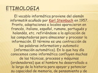 ETIMOLOGIA
El vocablo informática proviene del alemán
informatik acuñado por Karl Steinbuch en 1957.
Pronto, adaptaciones a locales aparecieron en
francés, italiano, español, rumano, portugués y
holandés, etc. refiriéndose a la aplicación de
las computadoras para almacenar y procesar la
información. El término es una contracción de
las palabras information y automatic
(información automática). En lo que hoy día
conocemos como informática confluyen muchas
de las técnicas, procesos y máquinas
(ordenadores) que el hombre ha desarrollado a
lo largo de la historia para apoyar y potenciar
su capacidad de memoria, de pensamiento y de

 