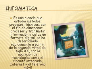 INFOMATICA
Es una ciencia que
estudia métodos,
procesos, técnicas, con
el fin de almacenar,
procesar y transmitir
información y datos en
formato digital. se ha
desarrollado
rápidamente a partir
de la segunda mitad del
siglo XX, con la
aparición de
tecnologías como el
circuito integrado,
Internet y el teléfono
móvil


 