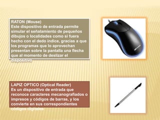 RATON (Mouse)
Este dispositivo de entrada permite
simular el señalamiento de pequeños
dibujos o localidades como si fuera
hecho con el dedo índice, gracias a que
los programas que lo aprovechan
presentan sobre la pantalla una flecha
que al momento de deslizar el
dispositivo

LAPIZ OPTICO (Optical Reader)
Es un dispositivo de entrada que
reconoce caracteres mecanografiados o
impresos y códigos de barras, y los
convierte en sus correspondientes
códigos digitales

 