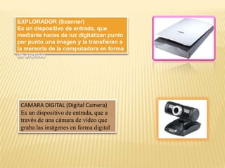 EXPLORADOR (Scanner)
Es un dispositivo de entrada, que
mediante haces de luz digitalizan punto
por punto una imagen y la transfieren a
la memoria de la computadora en forma
de archivo

CAMARA DIGITAL (Digital Camera)
Es un dispositivo de entrada, que a
través de una cámara de vídeo que
graba las imágenes en forma digital

 