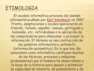 ETIMOLOGIA
El vocablo informática proviene del alemán
informatik acuñado por Karl Steinbuch en 1957.
Pronto, adaptaciones a locales aparecieron en
francés, italiano, español, rumano, portugués y
holandés, etc. refiriéndose a la aplicación de
las computadoras para almacenar y procesar la
información. El término es una contracción de
las palabras information y automatic
(información automática). En lo que hoy día
conocemos como informática confluyen muchas
de las técnicas, procesos y máquinas
(ordenadores) que el hombre ha desarrollado a
lo largo de la historia para apoyar y potenciar
su capacidad de memoria, de pensamiento y de

 
