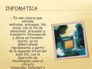 INFOMATICA
Es una ciencia que
estudia
métodos, procesos, téc
nicas, con el fin de
almacenar, procesar y
transmitir información
y datos en formato
digital. se ha
desarrollado
rápidamente a partir
de la segunda mitad del
siglo XX, con la
aparición de
tecnologías como el
circuito
integrado, Internet y


 