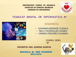 UNIVERSIDAD TECNICA DE MACHALA
FACULTAD DE CIENCIAS QUIMICAS
CARRERA DE ENFERMERIA

TRABAJO GRUPAL DE INFORMATICA #1

INTEGRANTES:

• JOHANNA ANDRADE CUENCA
• NELLY RODRIGUEZ GOMEZ
• VANESA ORDOÑEZ GUAMAN
CURSO: 3ERO
“B”
DOCENTE: ING. KARINA GARCIA
MACHALA EL ORO ECUADOR
2013-1014

 