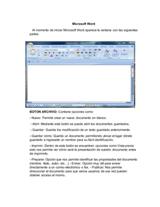 Microsoft Word
Al momento de iniciar Microsoft Word aparece la ventana con las siguientes
partes:
BOTON ARCHIVO: Contiene opciones como:
- Nuevo: Permite crear un nuevo documento en blanco.
- Abrir: Mediante este botón se puede abrir los documentos guardados.
- Guardar: Guarda los modificación de un texto guardado anteriormente.
- Guardar cómo: Guarda un documento permitiendo ubicar el lugar dónde
guardarlo e ingresarle un nombre para su fácil identificación.
- Imprimir: Dentro de este botón se encuentran opciones como Vista previa
esto nos permite ver cómo será la presentación de nuestro documento antes
de imprimirlo.
- Preparar: Opción que nos permite identificar las propiedades del documento
(nombre, título, autor, etc…) - Enviar: Opción muy útil para enviar
directamente a un correo electrónico o fax. - Publicar: Nos permite
direccionar el documento para que varios usuarios de una red puedan
obtener acceso al mismo.
 