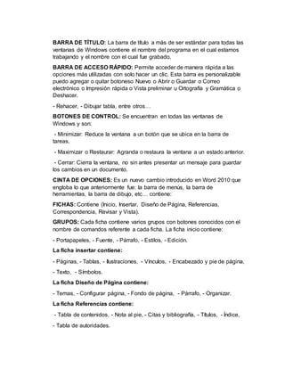 BARRA DE TÍTULO: La barra de título a más de ser estándar para todas las
ventanas de Windows contiene el nombre del programa en el cual estamos
trabajando y el nombre con el cual fue grabado.
BARRA DE ACCESO RÁPIDO: Permite acceder de manera rápida a las
opciones más utilizadas con solo hacer un clic. Esta barra es personalizable
puedo agregar o quitar botoneso Nuevo o Abrir o Guardar o Correo
electrónico o Impresión rápida o Vista preliminar u Ortografía y Gramática o
Deshacer.
- Rehacer, - Dibujar tabla, entre otros…
BOTONES DE CONTROL: Se encuentran en todas las ventanas de
Windows y son:
- Minimizar: Reduce la ventana a un botón que se ubica en la barra de
tareas.
- Maximizar o Restaurar: Agranda o restaura la ventana a un estado anterior.
- Cerrar: Cierra la ventana, no sin antes presentar un mensaje para guardar
los cambios en un documento.
CINTA DE OPCIONES: Es un nuevo cambio introducido en Word 2010 que
engloba lo que anteriormente fue: la barra de menús, la barra de
herramientas, la barra de dibujo, etc… contiene:
FICHAS: Contiene (Inicio, Insertar, Diseño de Página, Referencias,
Correspondencia, Revisar y Vista).
GRUPOS: Cada ficha contiene varios grupos con botones conocidos con el
nombre de comandos referente a cada ficha. La ficha inicio contiene:
- Portapapeles, - Fuente, - Párrafo, - Estilos, - Edición.
La ficha insertar contiene:
- Páginas, - Tablas, - Ilustraciones, - Vínculos, - Encabezado y pie de página,
- Texto, - Símbolos.
La ficha Diseño de Página contiene:
- Temas, - Configurar página, - Fondo de página, - Párrafo, - Organizar.
La ficha Referencias contiene:
- Tabla de contenidos, - Nota al pie, - Citas y bibliografía, - Títulos, - Índice,
- Tabla de autoridades.
 