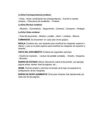 La ficha Correspondencia contiene:
- Crear, - Iniciar combinación de correspondencia, - Escribir e insertar
campos, - Vista previa de resultados, - Finalizar.
La ficha Revisar contiene:
- Revisión, - Comentarios, - Seguimiento, - Cambios, - Comparar, - Proteger.
La ficha Vista contiene:
- Vista del documento, - Mostrar u ocultar, - Zoom – Ventana, - Macros.
COMANDOS: Se encuentran en cada unos de los grupos.
REGLA: Contiene dos, una izquierda para modificar los márgenes superior e
inferior; y una en la parte superior para modificar los márgenes de izquierdo y
derecho.
VISTA DEL DOCUMENTO: Contiene las siguientes opciones:
- Diseño de impresión, - Lectura de pantalla completa, - Diseño, - Esquema,
- Borrador.
BARRA DE ESTADO: Ofrece información sobre el documento: por ejemplo,
página actual, número total de páginas, etc…
ZOOM: Permite ampliar o disminuir el tamaño de la hoja sin perjudicar la
configuración de los margenes.
BARRA DE DESPLAZAMIENTO: Sirve para moverse más rápidamente por
cada una de las páginas.
 