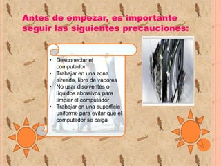 Antes de empezar, es importante
seguir las siguientes precauciones:

• Desconectar el
computador
• Trabajar en una zona
aireada, libre de vapores
• No usar disolventes o
líquidos abrasivos para
limpiar el computador
• Trabajar en una superficie
uniforme para evitar que el
computador se caiga

 