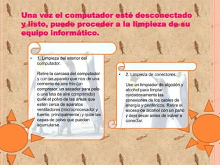 Una vez el computador esté desconectado
y listo, puede proceder a la limpieza de su
equipo informático.

•

1. Limpieza del interior del
computador.
Retire la carcasa del computador
y con un aparato que nos de una
corriente de aire frío (un
compresor, un secador para pelo
o una lata de aire comprimido)
quite el polvo de las áreas que
estén cerca de aparatos
ventiladores (microprocesador y
fuente, principalmente) y quite las
capas de polvo que puedan
acumularse.

•

2. Limpieza de conectores.
Use un limpiador de algodón y
alcohol para limpiar
cuidadosamente las
conexiones de los cables de
energía y periféricos. Retire el
exceso de alcohol con un paño
y deje secar antes de volver a
conectar.

 