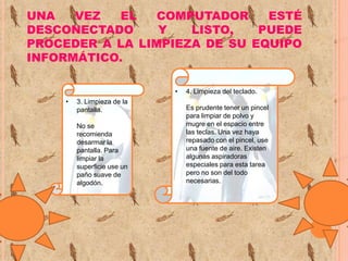 UNA
VEZ
EL
COMPUTADOR
ESTÉ
DESCONECTADO
Y
LISTO,
PUEDE
PROCEDER A LA LIMPIEZA DE SU EQUIPO
INFORMÁTICO.
•
•

3. Limpieza de la
pantalla.
No se
recomienda
desarmar la
pantalla. Para
limpiar la
superficie use un
paño suave de
algodón.

4. Limpieza del teclado.
Es prudente tener un pincel
para limpiar de polvo y
mugre en el espacio entre
las teclas. Una vez haya
repasado con el pincel, use
una fuente de aire. Existen
algunas aspiradoras
especiales para esta tarea
pero no son del todo
necesarias.

 