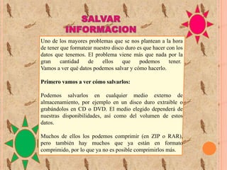 Uno de los mayores problemas que se nos plantean a la hora
de tener que formatear nuestro disco duro es que hacer con los
datos que tenemos. El problema viene más que nada por la
gran
cantidad
de
ellos
que
podemos
tener.
Vamos a ver qué datos podemos salvar y cómo hacerlo.
Primero vamos a ver cómo salvarlos:
Podemos salvarlos en cualquier medio externo de
almacenamiento, por ejemplo en un disco duro extraible o
grabándolos en CD o DVD. El medio elegido dependerá de
nuestras disponibilidades, así como del volumen de estos
datos.
Muchos de ellos los podemos comprimir (en ZIP o RAR),
pero también hay muchos que ya están en formato
comprimido, por lo que ya no es posible comprimirlos más.

 