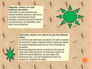 Segundo, vamos a ver qué
tenemos que salvar:
Ante todo, ya que tenemos que
revisar nuestros archivos, este sería
un buen momento para hacer
limpieza y librarnos de esos archivos
que tenemos en el ordenador, pero
que nunca utilizamos.

Visto esto, vamos a ver qué es lo que nos interesa
salvar.
Lo primero que tenemos que salvar son todos nuestros
documentos (cartas, hojas de cálculo, bases de datos),
en especial aquellos que nos va a ser imposible de
recuperar.
Muchos programas tienen una opción de copia de
seguridad. Esta opción es la mejor para salvar los
datos de esos programas, ya que luego solo
tendremos que, una vez instalado de nuevo el
programa, recuperar los datos.

 