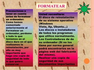 FORMATEAR
Precauciones a
tener en cuenta
antes de formatear
un ordenador:
Como hemos
comentado
anteriormente al
Formatear un
ordenador, perdemo
s todo lo que
teníamos en el
disco duro en el que
realizamos la
reinstalación, por
ello es muy
importante que
haga una copia de
seguridad de todo
lo que quiera
conservar.

Usted necesitara:
El disco de reinstalación
de su sistema operativo
(Windows
Vista, Xp, Ubuntu...)
Los discos o instaladores
de todos los programas
que utilice normalmente.
Los Controladores de de
su ordenador (Si no los
tiene por norma general
podrá encontrarlos en la
página web del fabricante
del mismo).
Realizar una copia de
seguridad de sus
documentos importantes

 