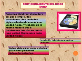PARTICIONAMIENTO DEL DISCO
DURO
Podemos dividir un disco duro
en, por ejemplo, dos
particiones (dos unidades
lógicas dentro de una misma
unidad física) y trabajar de la
misma manera que si
tuviésemos dos discos duros
(una unidad lógica para cada
unidad física).
Instalación del sistema operativo
Windows:
Ya has visto cómo crear y eliminar
particiones y unidades
lógicas, formatearlas.

 
