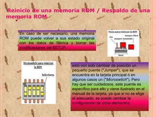Reinicio de una memoria ROM / Respaldo de una
memoria ROM
En caso de ser necesario, una memoria
ROM puede volver a sus estado original
con los datos de fábrica y borrar las
modificaciones del SETUP,

esto con solo cambiar de posición un
pequeño puente ("Jumper"), que se
encuentra en la tarjeta principal ó en
algunos casos un ("Microswitch"). Pero
hay que ser cuidadosos, este puente es
específico para ello y viene ilustrado en el
manual de la tarjeta, ya que si no se elige
el adecuado, se puede cambiar la
configuración de otros elementos.

 