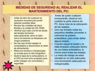 •

•
•
•

•
•

•

Antes de abrir de cualquier es
necesario revisarla para poder
detectar posibles fallas
Revisar las unidades de disco
flexible y la unidad de CD- ROM.
Verificar que cada una de las teclas
del teclado funcionen
adecuadamente, tanto el ratón
como los botones se desplacen sin
ningún problema.
No hay que olvidar apagar la
computadora y desconectar el cable
de alimentación.
Retire los tornillos e introdúzcalos
en el bote para el rollo fotográfico .
Quite la tapa de la computadora, si
el CPU es mini torre acuéstelo para
poder trabajar con comodidad y
seguridad.

•

•

•
•

Antes de quitar cualquier
componente, observe con
cuidado la parte interna de
PC, tome nota de la colocación
de las tarjetas.
Una vez tomado notas los
pequeños detalles procedan a
colocarse la pulsera
antiestática, para evitar dañar
alguna tarjeta.
Cuando saque la tarjeta y la
halla limpiado colóquela dentro
de una bolsa antiestática, lo
mismo para todas las tarjetas.
La mesa de trabajo de estar
ubicada en un sitio adecuado.
Una Iluminación adecuada es
indispensable.

 