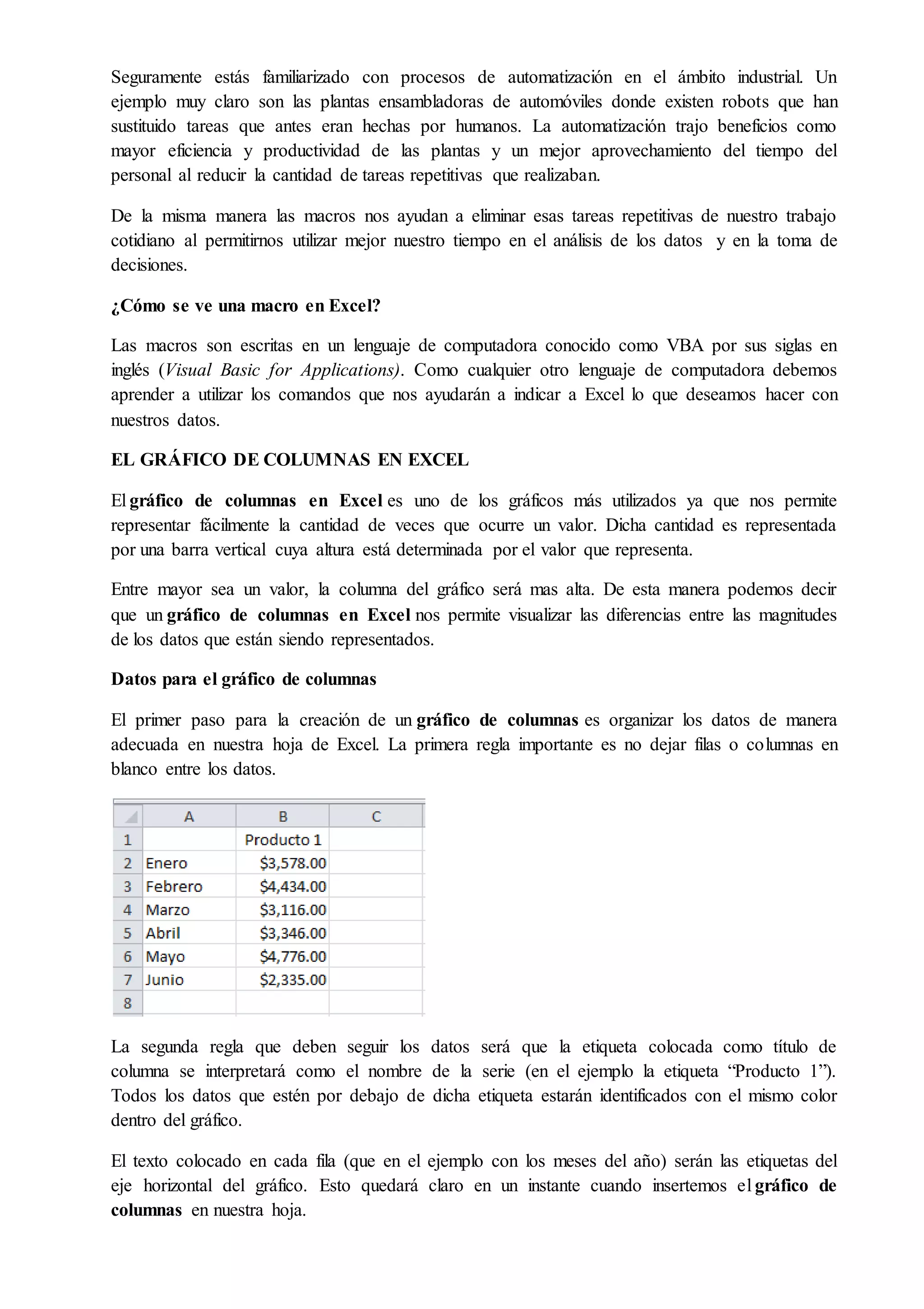 Seguramente estás familiarizado con procesos de automatización en el ámbito industrial. Un
ejemplo muy claro son las plantas ensambladoras de automóviles donde existen robots que han
sustituido tareas que antes eran hechas por humanos. La automatización trajo beneficios como
mayor eficiencia y productividad de las plantas y un mejor aprovechamiento del tiempo del
personal al reducir la cantidad de tareas repetitivas que realizaban.
De la misma manera las macros nos ayudan a eliminar esas tareas repetitivas de nuestro trabajo
cotidiano al permitirnos utilizar mejor nuestro tiempo en el análisis de los datos y en la toma de
decisiones.
¿Cómo se ve una macro en Excel?
Las macros son escritas en un lenguaje de computadora conocido como VBA por sus siglas en
inglés (Visual Basic for Applications). Como cualquier otro lenguaje de computadora debemos
aprender a utilizar los comandos que nos ayudarán a indicar a Excel lo que deseamos hacer con
nuestros datos.
EL GRÁFICO DE COLUMNAS EN EXCEL
El gráfico de columnas en Excel es uno de los gráficos más utilizados ya que nos permite
representar fácilmente la cantidad de veces que ocurre un valor. Dicha cantidad es representada
por una barra vertical cuya altura está determinada por el valor que representa.
Entre mayor sea un valor, la columna del gráfico será mas alta. De esta manera podemos decir
que un gráfico de columnas en Excel nos permite visualizar las diferencias entre las magnitudes
de los datos que están siendo representados.
Datos para el gráfico de columnas
El primer paso para la creación de un gráfico de columnas es organizar los datos de manera
adecuada en nuestra hoja de Excel. La primera regla importante es no dejar filas o columnas en
blanco entre los datos.
La segunda regla que deben seguir los datos será que la etiqueta colocada como título de
columna se interpretará como el nombre de la serie (en el ejemplo la etiqueta “Producto 1”).
Todos los datos que estén por debajo de dicha etiqueta estarán identificados con el mismo color
dentro del gráfico.
El texto colocado en cada fila (que en el ejemplo con los meses del año) serán las etiquetas del
eje horizontal del gráfico. Esto quedará claro en un instante cuando insertemos el gráfico de
columnas en nuestra hoja.
 