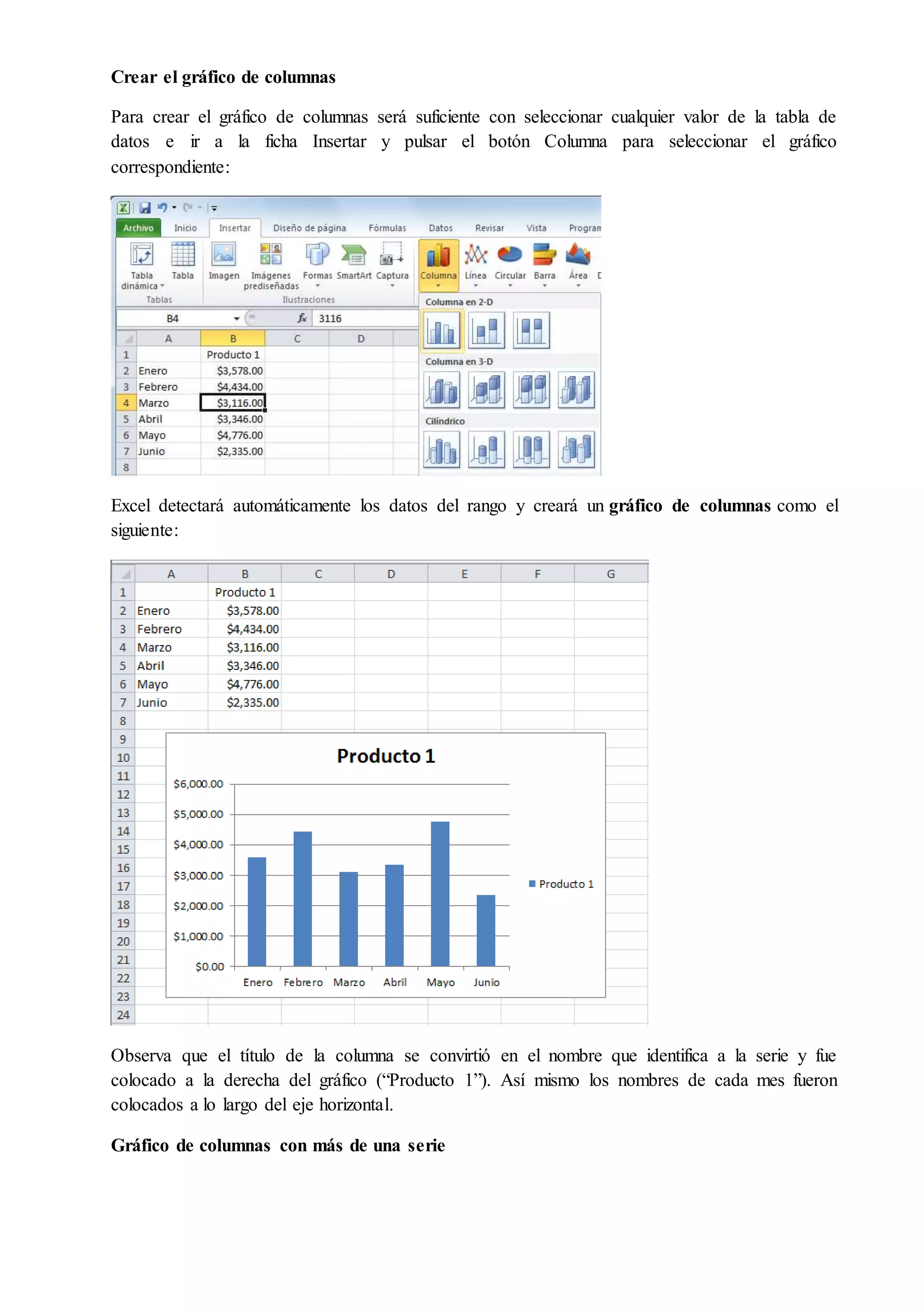 Crear el gráfico de columnas
Para crear el gráfico de columnas será suficiente con seleccionar cualquier valor de la tabla de
datos e ir a la ficha Insertar y pulsar el botón Columna para seleccionar el gráfico
correspondiente:
Excel detectará automáticamente los datos del rango y creará un gráfico de columnas como el
siguiente:
Observa que el título de la columna se convirtió en el nombre que identifica a la serie y fue
colocado a la derecha del gráfico (“Producto 1”). Así mismo los nombres de cada mes fueron
colocados a lo largo del eje horizontal.
Gráfico de columnas con más de una serie
 