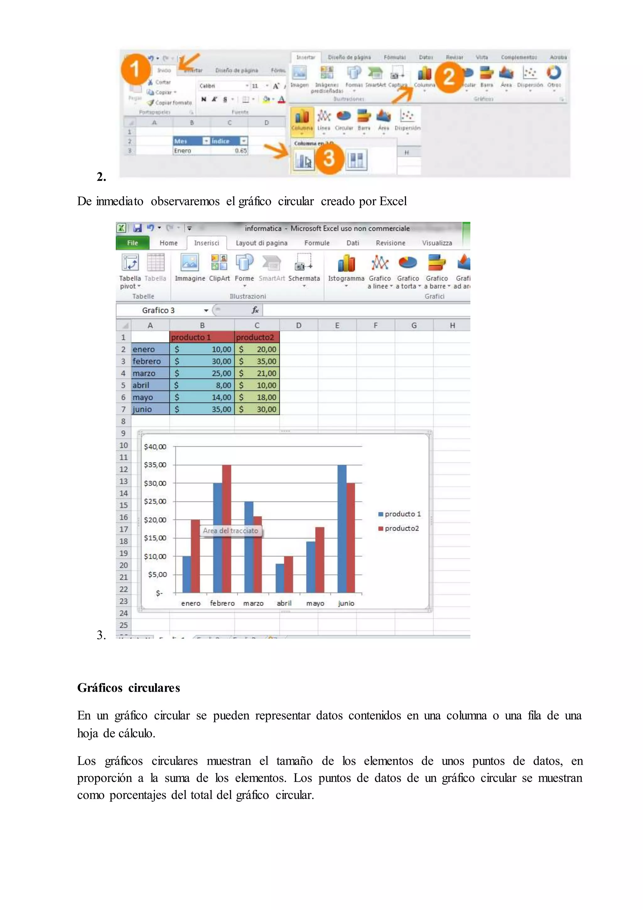 2.
De inmediato observaremos el gráfico circular creado por Excel
3.
Gráficos circulares
En un gráfico circular se pueden representar datos contenidos en una columna o una fila de una
hoja de cálculo.
Los gráficos circulares muestran el tamaño de los elementos de unos puntos de datos, en
proporción a la suma de los elementos. Los puntos de datos de un gráfico circular se muestran
como porcentajes del total del gráfico circular.
 