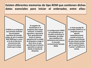 Existen diferentes memorias de tipo ROM que contienen dichos
datos esenciales para iniciar el ordenador, entre ellas:
El BIOS,es un programa
que permite controlar
las principales
interfaces de entrada-
salida, de ahí el nombre
BIOS ROM que a veces
se le da al chip de la
memoria de sólo
lectura de la placa
madre que lo aloja.
El cargador de
bootstrape es el
programa para cargar
memoria al sistema
operativo y ejecutarla.
Éste, generalmente
busca el sistema
operativo de la unidad
de disquetes y luego el
disco duro, lo que
permite que el sistema
operativo se ejecute
desde el sistema de
disquetes
La Configuración CMOS
es la pantalla que se
visualiza al iniciarse el
ordenador. Se utiliza
para modificar los
parámetros del sistema
(a menudo
erróneamente llamada
BIOS).
La Auto-prueba de
Encendido (POST) es un
programa que se
ejecuta
automáticamente
cuando arranca el
sistema, permitiendo
de esta manera probar
dicho sistema (razón
por la cual el sistema
"cuenta" la RAM en el
inicio).
 