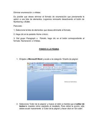 Eliminar enumeración o viñetas:
Es posible que desee eliminar el formato de enumeración que previamente le
aplicó a una lista de elementos. Logramos removerlo desactivando el botón de
Numbering o Bullet.
Para esto:
1. Seleccione la lista de elementos que desea eliminarle el formato.
2. Haga clic en la pestaña Home o Inicio .
3. Del grupo Paragraph o Párrafo, haga clic en el botón correspondiente al
formato: Numeración o Viñetas.
FONDO A LA PÁGINA
1. Dirígete a Microsoft Word y acude a la categoría 'Diseño de página'.
2. Selecciona 'Color de la página' y mueve el ratón a medida que el editor de
textos te muestra cómo quedaría el resultado. Para retirar la acción, sólo
debes acudir nuevamente a 'Color de la página' y hacer click en 'Sin color'.
 