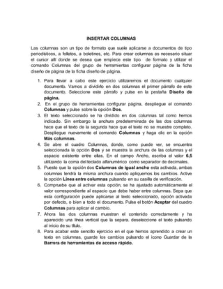 INSERTAR COLUMNAS
Las columnas son un tipo de formato que suele aplicarse a documentos de tipo
periodísticos, a folletos, a boletines, etc. Para crear columnas es necesario situar
el cursor allí donde se desea que empiece este tipo de formato y utilizar el
comando Columnas del grupo de herramientas configurar página de la ficha
diseño de página de la ficha diseño de página.
1. Para llevar a cabo este ejercicio utilizaremos el documento cualquier
documento. Vamos a dividirlo en dos columnas el primer párrafo de este
documento. Seleccione este párrafo y pulse en la pestaña Diseño de
página.
2. En el grupo de herramientas configurar página, despliegue el comando
Columnas y pulse sobre la opción Dos.
3. El texto seleccionado se ha dividido en dos columnas tal como hemos
indicado. Sin embargo la anchura predeterminada de las dos columnas
hace que el texto de la segunda hace que el texto no se muestre completo.
Despliegue nuevamente el comando Columnas y haga clic en la opción
Más columnas.
4. Se abre el cuadro Columnas, donde, como puede ver, se encuentra
seleccionada la opción Dos y se muestra la anchura de las columnas y el
espacio existente entre ellas. En el campo Ancho, escriba el valor 6,5
utilizando la coma del teclado alfanumérico como separador de decimales.
5. Puesto que la opción dos Columnas de igual ancho esta activada, ambas
columnas tendrá la misma anchura cuando apliquemos los cambios. Active
la opción Línea entre columnas pulsando en su casilla de verificación.
6. Compruebe que al activar esta opción, se ha ajustado automáticamente el
valor correspondiente al espacio que debe haber entre columnas. Sepa que
esta configuración puede aplicarse al texto seleccionado, opción activada
por defecto, o bien a todo el documento. Pulse el botón Aceptar del cuadro
Columnas para aplicar el cambio.
7. Ahora las dos columnas muestran el contenido correctamente y ha
aparecido una línea vertical que la separa. deseleccione el texto pulsando
al inicio de su título.
8. Para acabar este sencillo ejercicio en el que hemos aprendido a crear un
texto en columnas, guarde los cambios pulsando el icono Guardar de la
Barrera de herramientas de acceso rápido.
 