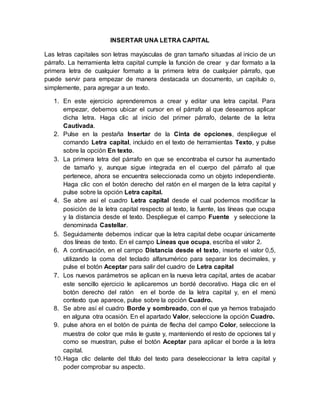 INSERTAR UNA LETRA CAPITAL
Las letras capitales son letras mayúsculas de gran tamaño situadas al inicio de un
párrafo. La herramienta letra capital cumple la función de crear y dar formato a la
primera letra de cualquier formato a la primera letra de cualquier párrafo, que
puede servir para empezar de manera destacada un documento, un capitulo o,
simplemente, para agregar a un texto.
1. En este ejercicio aprenderemos a crear y editar una letra capital. Para
empezar, debemos ubicar el cursor en el párrafo al que deseamos aplicar
dicha letra. Haga clic al inicio del primer párrafo, delante de la letra
Cautivada.
2. Pulse en la pestaña Insertar de la Cinta de opciones, despliegue el
comando Letra capital, incluido en el texto de herramientas Texto, y pulse
sobre la opción En texto.
3. La primera letra del párrafo en que se encontraba el cursor ha aumentado
de tamaño y, aunque sigue integrada en el cuerpo del párrafo al que
pertenece, ahora se encuentra seleccionada como un objeto independiente.
Haga clic con el botón derecho del ratón en el margen de la letra capital y
pulse sobre la opción Letra capital.
4. Se abre así el cuadro Letra capital desde el cual podemos modificar la
posición de la letra capital respecto al texto, la fuente, las líneas que ocupa
y la distancia desde el texto. Despliegue el campo Fuente y seleccione la
denominada Castellar.
5. Seguidamente debemos indicar que la letra capital debe ocupar únicamente
dos líneas de texto. En el campo Líneas que ocupa, escriba el valor 2.
6. A continuación, en el campo Distancia desde el texto, inserte el valor 0,5,
utilizando la coma del teclado alfanumérico para separar los decimales, y
pulse el botón Aceptar para salir del cuadro de Letra capital
7. Los nuevos parámetros se aplican en la nueva letra capital, antes de acabar
este sencillo ejercicio le aplicaremos un bordé decorativo. Haga clic en el
botón derecho del ratón en el borde de la letra capital y, en el menú
contexto que aparece, pulse sobre la opción Cuadro.
8. Se abre así el cuadro Borde y sombreado, con el que ya hemos trabajado
en alguna otra ocasión. En el apartado Valor, seleccione la opción Cuadro.
9. pulse ahora en el botón de puinta de flecha del campo Color, seleccione la
muestra de color que más le guste y, manteniendo el resto de opciones tal y
como se muestran, pulse el botón Aceptar para aplicar el borde a la letra
capital.
10.Haga clic delante del título del texto para deseleccionar la letra capital y
poder comprobar su aspecto.
 