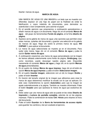 Insertar marcas de agua.
MARCA DE AGUA
UNA MARCA DE AGUA ES UNA IMAGEN o un texto que se muestra con
diferentes espesor en una hoja de papel con la finalidad de evitar la
falsificación o copia indebida de documentos, para demostrar su
autenticidad o bien simplemente para adornar el papel.
1. En el sencillo ejercicio que proponemos a continuación aprenderemos a
añadir marcas de agua a un documento. Haga clic en el comando Marca de
agua del grupo de herramientas Fondo de página, en la ficha diseño de
página.
2. Aparece así la galería de marca de agua y las opciones que permiten crear
estas marcas, quitarlas del documento y guardar una selección en la galería
de marcas de agua. Haga clic sobre la primera marca de agua, NO
COPIAR 1, para aplicar al documento.
3. La marca de agua seleccionada se muestra ya en el documento. Para
quitar esta marca, haga clic en el comando Marca de agua y pulse la
opción Quitar marca de agua.
4. A continuación crearemos una marca de agua personalizada con la imagen
de hemos utilizado anteriormente como fondo de página, Ovidio.jpeg, que,
como recordara, puede descargar nuestra página web. Disponible
nuevamente el comando Marca de agua y haga clic en la opción Marcas
de agua personalizadas.
5. En el cuadro de dialogo Marca de agua impresa, haga clic en el botón de
opción Marca de agua impresa y pulse el botón Seleccionar imagen.
6. En el cuadro Insertar imagen, seleccione con un clic la imagen Ovidio y
pulse el botón Insertar.
7. En función del tamaño original de la imagen que utilicemos para crear la
marca de agua deberemos modificar la escala con la que se aplicara. En
este caso mantendremos la opción Automático para que la imagen se
ajuste automáticamente a la página. También se muestra difuminada. Pulse
el botón Aceptar para que aparezca la marca de agua que acabamos de
crear.
8. Debe saber que una marca de agua solo se puede en las vistas Diseño de
impresión y Lectura de pantalla completa, además de en las páginas
impresas. Pulse la combinación de teclas Ctrl. +Inicio para situarse al inicio
del documento.
9. Pulse el botón Guardar de la Barra de herramientas de acceso rápido
para guardar los cambios y dar por acabado el ejercicio.
 