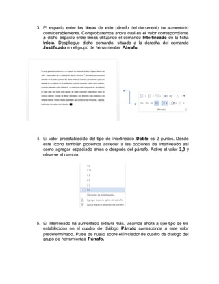 3. El espacio entre las líneas de este párrafo del documento ha aumentado
considerablemente. Comprobaremos ahora cual es el valor correspondiente
a dicho espacio entre líneas utilizando el comando Interlineado de la ficha
Inicio. Despliegue dicho comando, situado a la derecha del comando
Justificado en el grupo de herramientas Párrafo.
4. El valor preestablecido del tipo de interlineado Doble es 2 puntos. Desde
este icono también podemos acceder a las opciones de interlineado así
como agregar espaciado antes o después del párrafo. Active el valor 3,0 y
observe el cambio.
5. El interlineado ha aumentado todavía más. Veamos ahora a qué tipo de los
establecidos en el cuadro de diálogo Párrafo corresponde a este valor
predeterminado. Pulse de nuevo sobre el iniciador de cuadro de diálogo del
grupo de herramientas Párrafo.
 