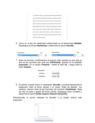 6. Como ve, el tipo de interlineado seleccionado es el denominado Múltiple.
Despliegue el campo Interlineado y seleccione la opción Sencillo.
7. Antes de terminar, modificaremos el espacio entre párrafos ya que esta es
otra de las opciones que, junto con Interlineado, aparece en el apartado
Espaciado. En el campo Posterior inserte el valor 24 y luego pulse el
botón Aceptar.
8. El párrafo muestra ahora el interlineado Sencillo y aumenta ligeramente la
separación entre el tercer párrafo y el cuarto. Antes de guardar los
cambios, veamos otras de las funciones del comando Interlineado. Haga
clic tras el punto y aparte del tercer párrafo, despliegue dicho comando y
seleccione la opción Quitar espacio después del párrafo.
Efectivamente, la acción realizada ha devuelto a su estado anterior este
espaciado.
 