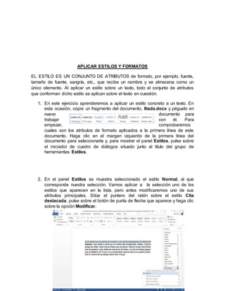 APLICAR ESTILOS Y FORMATOS
EL ESTILO ES UN CONJUNTO DE ATRIBUTOS de formato, por ejemplo, fuente,
tamaño de fuente, sangría, etc., que recibe un nombre y se almacena como un
único elemento. Al aplicar un estilo sobre un texto, todo el conjunto de atributos
que conforman dicho estilo se aplican sobre el texto en cuestión.
1. En este ejercicio aprenderemos a aplicar un estilo concreto a un texto. En
esta ocasión, copie un fragmento del documento, Ilíada.docx y péguelo en
nuevo documento para
trabajar con él. Para
empezar, comprobaremos
cuales son los atributos de formato aplicados a la primera línea de este
documento. Haga clic en el margen izquierdo de la primera línea del
documento para seleccionarla y, para mostrar el panel Estilos, pulse sobre
el iniciador de cuadro de diálogos situado junto al título del grupo de
herramientas Estilos.
2. En el panel Estilos se muestra seleccionado el estilo Normal, al que
corresponde nuestra selección. Vamos aplicar a la selección uno de los
estilos que aparecen en la lista, pero antes modificaremos uno de sus
atributos principales. Sitúe el puntero del ratón sobre el estilo Cita
destacada, pulse sobre el botón de punta de flecha que aparece y haga clic
sobre la opción Modificar.
 