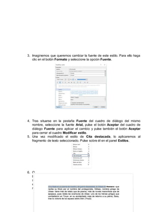 3. Imaginemos que queremos cambiar la fuente de este estilo. Para ello haga
clic en el botón Formato y seleccione la opción Fuente.
4. Tras situarse en la pestaña Fuente del cuadro de diálogo del mismo
nombre, seleccione la fuente Arial, pulse el botón Aceptar del cuadro de
diálogo Fuente para aplicar el cambio y pulse también el botón Aceptar
para cerrar el cuadro Modificar estilo.
5. Una vez modificado el estilo de Cita destacada, lo aplicaremos al
fragmento de texto seleccionado. Pulse sobre él en el panel Estilos.
6. O
b
s
e
r
 