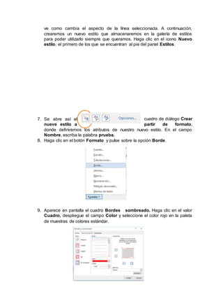 ve como cambia el aspecto de la línea seleccionada. A continuación,
crearemos un nuevo estilo que almacenaremos en la galería de estilos
para poder utilizarlo siempre que queramos. Haga clic en el icono Nuevo
estilo, el primero de los que se encuentran al pie del panel Estilos.
7. Se abre así el cuadro de diálogo Crear
nueve estilo a partir de formato,
donde definiremos los atributos de nuestro nuevo estilo. En el campo
Nombre, escriba la palabra prueba.
8. Haga clic en el botón Formato y pulse sobre la opción Borde.
9. Aparece en pantalla el cuadro Bordes sombreado. Haga clic en el valor
Cuadro, despliegue el campo Color y seleccione el color rojo en la paleta
de muestras de colores estándar.
 