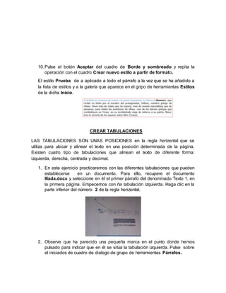 10.Pulse el botón Aceptar del cuadro de Borde y sombreado y repita la
operación con el cuadro Crear nuevo estilo a partir de formato.
El estilo Prueba de a aplicado a todo el párrafo a la vez que se ha añadido a
la lista de estilos y a la galería que aparece en el gripo de herramientas Estilos
de la dicha Inicio.
CREAR TABULACIONES
LAS TABULACIONES SON UNAS POSICIONES en la regla horizontal que se
utiliza para ubicar y alinear el texto en una posición determinada de la página.
Existen cuatro tipo de tabulaciones que alinean el texto de diferente forma:
izquierda, derecha, centrada y decimal.
1. En este ejercicio practicaremos con las diferentes tabulaciones que pueden
establecerse en un documento. Para ello, recupere el documento
Ilíada.docx y seleccione en él el primer párrafo del denominado Texto 1, en
la primera página. Empecemos con ña tabulación izquierda. Haga clic en la
parte inferior del número 2 de la regla horizontal.
2. Observe que ha parecido una pequeña marca en el punto donde hemos
pulsado para indicar que en él se sitúa la tabulación izquierda. Pulse sobre
el iniciados de cuadro de dialogo de grupo de herramientas Párrafos.
 