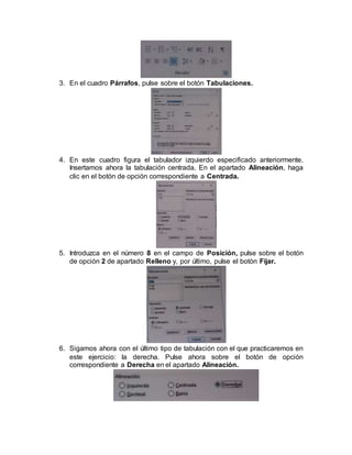 3. En el cuadro Párrafos, pulse sobre el botón Tabulaciones.
4. En este cuadro figura el tabulador izquierdo especificado anteriormente.
Insertamos ahora la tabulación centrada. En el apartado Alineación, haga
clic en el botón de opción correspondiente a Centrada.
5. Introduzca en el número 8 en el campo de Posición, pulse sobre el botón
de opción 2 de apartado Relleno y, por último, pulse el botón Fijar.
6. Sigamos ahora con el último tipo de tabulación con el que practicaremos en
este ejercicio: la derecha. Pulse ahora sobre el botón de opción
correspondiente a Derecha en el apartado Alineación.
 