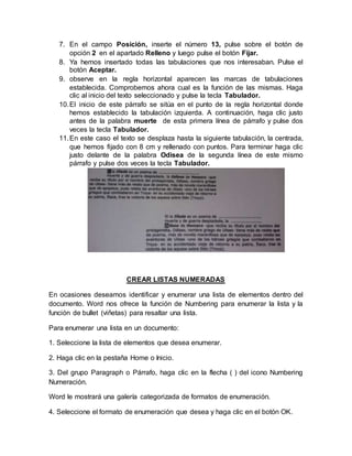 7. En el campo Posición, inserte el número 13, pulse sobre el botón de
opción 2 en el apartado Relleno y luego pulse el botón Fijar.
8. Ya hemos insertado todas las tabulaciones que nos interesaban. Pulse el
botón Aceptar.
9. observe en la regla horizontal aparecen las marcas de tabulaciones
establecida. Comprobemos ahora cual es la función de las mismas. Haga
clic al inicio del texto seleccionado y pulse la tecla Tabulador.
10.El inicio de este párrafo se sitúa en el punto de la regla horizontal donde
hemos establecido la tabulación izquierda. A continuación, haga clic justo
antes de la palabra muerte de esta primera línea de párrafo y pulse dos
veces la tecla Tabulador.
11.En este caso el texto se desplaza hasta la siguiente tabulación, la centrada,
que hemos fijado con 8 cm y rellenado con puntos. Para terminar haga clic
justo delante de la palabra Odisea de la segunda línea de este mismo
párrafo y pulse dos veces la tecla Tabulador.
CREAR LISTAS NUMERADAS
En ocasiones deseamos identificar y enumerar una lista de elementos dentro del
documento. Word nos ofrece la función de Numbering para enumerar la lista y la
función de bullet (viñetas) para resaltar una lista.
Para enumerar una lista en un documento:
1. Seleccione la lista de elementos que desea enumerar.
2. Haga clic en la pestaña Home o Inicio.
3. Del grupo Paragraph o Párrafo, haga clic en la flecha ( ) del icono Numbering
Numeración.
Word le mostrará una galería categorizada de formatos de enumeración.
4. Seleccione el formato de enumeración que desea y haga clic en el botón OK.
 