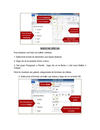 INSERTAR VIÑETAS
Para destacar una lista con bullets (viñetas):
1. Seleccione la lista de elementos que desea destacar.
2. Haga clic en la pestaña Home o Inicio.
3. Del grupo Paragraph o Párrafo , haga clic en la flecha ( ) del icono Bullets o
Viñetas .
Word le mostrará una galería categorizada de formatos de viñetas.
4. Seleccione el formato de bullet que desea y haga clic en el botón OK.
 