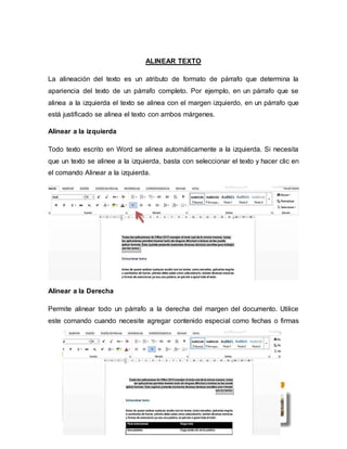 ALINEAR TEXTO
La alineación del texto es un atributo de formato de párrafo que determina la
apariencia del texto de un párrafo completo. Por ejemplo, en un párrafo que se
alinea a la izquierda el texto se alinea con el margen izquierdo, en un párrafo que
está justificado se alinea el texto con ambos márgenes.
Alinear a la izquierda
Todo texto escrito en Word se alinea automáticamente a la izquierda. Si necesita
que un texto se alinee a la izquierda, basta con seleccionar el texto y hacer clic en
el comando Alinear a la izquierda.
Alinear a la Derecha
Permite alinear todo un párrafo a la derecha del margen del documento. Utilice
este comando cuando necesite agregar contenido especial como fechas o firmas
 