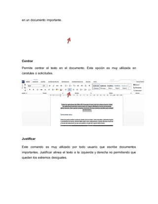 en un documento importante.
Centrar
Permite centrar el texto en el documento. Esta opción es muy utilizada en
caratulas o solicitudes.
Justificar
Este comando es muy utilizado por todo usuario que escribe documentos
importantes. Justificar alinea el texto a la izquierda y derecha no permitiendo que
queden los extremos desiguales.
 