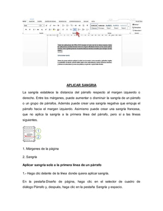APLICAR SANGRIA
La sangría establece la distancia del párrafo respecto al margen izquierdo o
derecho. Entre los márgenes, puede aumentar o disminuir la sangría de un párrafo
o un grupo de párrafos. Además puede crear una sangría negativa que empuja el
párrafo hacia el margen izquierdo. Asimismo puede crear una sangría francesa,
que no aplica la sangría a la primera línea del párrafo, pero sí a las líneas
siguientes.
1. Márgenes de la página
2. Sangría
Aplicar sangría solo a la primera línea de un párrafo
1.- Haga clic delante de la línea donde quiera aplicar sangría.
En la pestaña Diseño de página, haga clic en el selector de cuadro de
diálogo Párrafo y, después, haga clic en la pestaña Sangría y espacio.
 