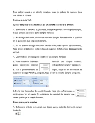 Para aplicar sangría a un párrafo completo, haga clic delante de cualquier línea
que no sea la primera.
Presione la tecla TAB.
Aplicar sangría a todas las líneas de un párrafo excepto a la primera
1.- Seleccione el párrafo a cuyas líneas, excepto la primera, desee aplicar sangría,
lo que también se conoce como sangría francesa.
2.- En la regla horizontal, arrastre el marcador Sangría francesa hasta la posición
en la que quiera que empiece la sangría.
3.- Si no aparece la regla horizontal situada en la parte superior del documento,
haga clic en el botón Ver regla de la parte superior de la barra de desplazamiento
vertical.
4.- Usar medidas precisas para establecer una sangría francesa
5.- Para establecer con mayor precisión una sangría francesa,
puede seleccionar opciones en la pestaña Sangría y espaciado.
6.- En la pestaña Diseño de página, haga clic en el selector de
cuadro de diálogo Párrafo y, después, haga clic en la pestaña Sangría y espacio.
7.-En la lista Especial de la sección Sangría, haga clic en Francesa y, a
continuación, en el cuadro En, establezca la cantidad de espacio que
desee que tenga la sangría francesa.
Crear una sangría negativa
1.- Seleccione el texto o el párrafo que desee que se extienda dentro del margen
izquierdo.
 