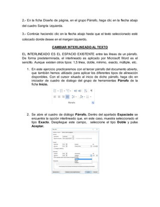2.- En la ficha Diseño de página, en el grupo Párrafo, haga clic en la flecha abajo
del cuadro Sangría izquierda.
3.- Continúe haciendo clic en la flecha abajo hasta que el texto seleccionado esté
colocado donde desee en el margen izquierdo.
CAMBIAR INTERLINEADO AL TEXTO
EL INTERLINEADO ES EL ESPACIO EXISTENTE entre las líneas de un párrafo.
De forma predeterminada, el interlineado es aplicado por Microsoft Word es el
sencillo. Aunque existen otros tipos: 1,5 línea, doble, mínimo, exacto, múltiple, etc.
1. En este ejercicio practicaremos con el tercer párrafo del documento abierto,
que también hemos utilizado para aplicar los diferentes tipos de alineación
disponibles. Con el cursor situado al inicio de dicho párrafo, haga clic en
iniciador de cuadro de dialogo del grupo de herramientas Párrafo de la
ficha Inicio.
2. Se abre el cuadro de diálogo Párrafo. Dentro del apartado Espaciado se
encuentra la opción interlineado que, en este caso, muestra seleccionado el
tipo Exacto. Despliegue este campo, seleccione el tipo Doble y pulse
Aceptar.
 