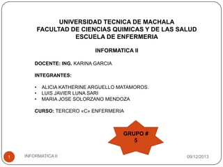 UNIVERSIDAD TECNICA DE MACHALA
FACULTAD DE CIENCIAS QUIMICAS Y DE LAS SALUD
ESCUELA DE ENFERMERIA
INFORMATICA II
DOCENTE: ING. KARINA GARCIA
INTEGRANTES:
•
•
•

ALICIA KATHERINE ARGUELLO MATAMOROS.
LUIS JAVIER LUNA SARI
MARIA JOSE SOLORZANO MENDOZA

CURSO: TERCERO «C» ENFERMERIA

GRUPO #
5
1

INFORMATICA II

09/12/2013

 