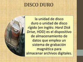 DISCO DURO
la unidad de disco
duro o unidad de disco
rígido (en inglés: Hard Disk
Drive, HDD) es el dispositivo
de almacenamiento de
datos que emplea un
sistema de grabación
magnética para
almacenar archivos digitales.
 