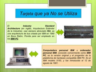 Tarjeta que ya No se Utiliza
El
Industry
Standard
Architecture (en inglés, Arquitectura Estándar
de la Industria), casi siempre abreviado ISA, es
una arquitectura de bus creada por IBM en 1980
en Boca Ratón, Florida para ser empleado en
los IBM PC.

Computadora personal IBM u ordenador
personal IBM, conocido comúnmente como IBM
PC, es la versión original y el progenitor de la
plataforma de hardware compatible IBM PC. Es el
IBM modelo 5150, y fue introducido el 12 de
agosto de 1981.

 