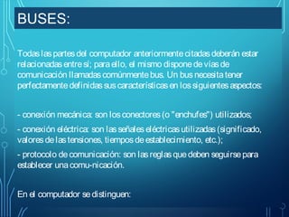BUSES:
Todas las partes del computador anteriormente citadas deberán estar
relacionadas entre sí; para ello, el mismo dispone de vías de
comunicación llamadas comúnmente bus. Un bus necesita tener
perfectamente definidas sus características en los siguientes aspectos:
- conexión mecánica: son los conectores (o "enchufes") utilizados;
- conexión eléctrica: son las señales eléctricas utilizadas (significado,
valores de las tensiones, tiempos de establecimiento, etc.);
- protocolo de comunicación: son las reglas que deben seguirse para
establecer una comu-nicación.
En el computador se distinguen:

 
