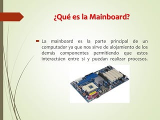 ¿Qué es la Mainboard?
 La mainboard es la parte principal de un
computador ya que nos sirve de alojamiento de los
demás componentes permitiendo que estos
interactúen entre si y puedan realizar procesos.
 