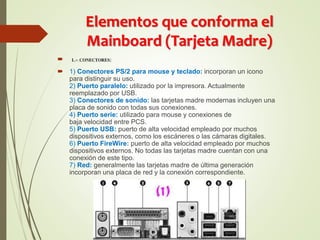 Elementos que conforma el
Mainboard (Tarjeta Madre)
 1.- CONECTORES:
 1) Conectores PS/2 para mouse y teclado: incorporan un icono
para distinguir su uso.
2) Puerto paralelo: utilizado por la impresora. Actualmente
reemplazado por USB.
3) Conectores de sonido: las tarjetas madre modernas incluyen una
placa de sonido con todas sus conexiones.
4) Puerto serie: utilizado para mouse y conexiones de
baja velocidad entre PCS.
5) Puerto USB: puerto de alta velocidad empleado por muchos
dispositivos externos, como los escáneres o las cámaras digitales.
6) Puerto FireWire: puerto de alta velocidad empleado por muchos
dispositivos externos. No todas las tarjetas madre cuentan con una
conexión de este tipo.
7) Red: generalmente las tarjetas madre de última generación
incorporan una placa de red y la conexión correspondiente.
 